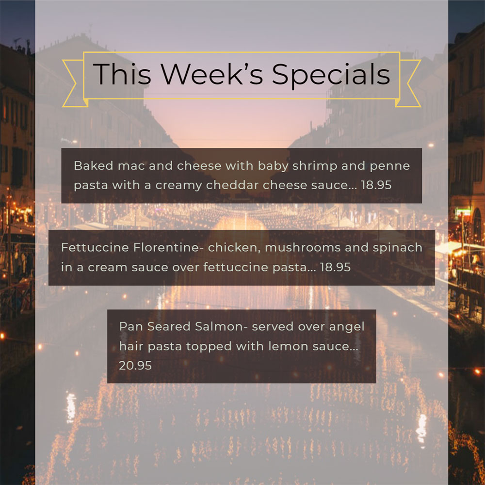 Our Weekly Specials For Wednesday, January 15th Thru Sunday, January 19th
• Baked mac and cheese with baby shrimp and penne pasta with a creamy cheddar cheese sauce... 18.95
• Fettuccine Florentine- chicken, mushrooms and spinach in a cream sauce over fettuccine pasta... 18.95
• Pan Seared Salmon- served over angel hair pasta topped with lemon sauce... 20.95
