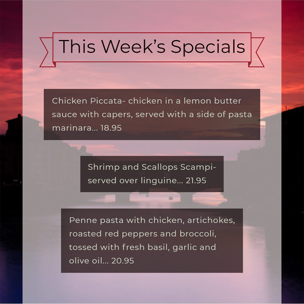 Our Weekly Specials For Thursday, November 14th Thru Sunday, November 17th
• Chicken Piccata- chicken in a lemon butter sauce with capers, served with a side of pasta marinara... 18.95
• Shrimp and Scallops Scampi- served over linguine... 21.95
• Penne pasta with chicken, artichokes, roasted red peppers and broccoli, tossed with fresh basil, garlic and olive oil... 20.95