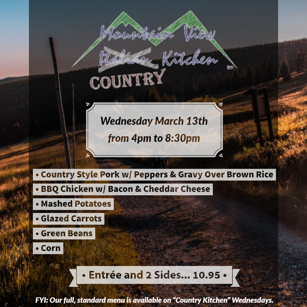 Wednesday March 13th from 4pm to 8:30pm Mountain View "Country" Kitchen will be offering:
• Country Style Pork w/ Peppers & Gravy Over Brown Rice
• BBQ Chicken w/ Bacon & Cheddar Cheese
• Mashed Potatoes
• Glazed Carrots
• Green Beans
• Corn
• Entrée and 2 Sides... 10.95 •
FYI: Our full, standard menu is available on "Country Kitchen" Wednesdays.