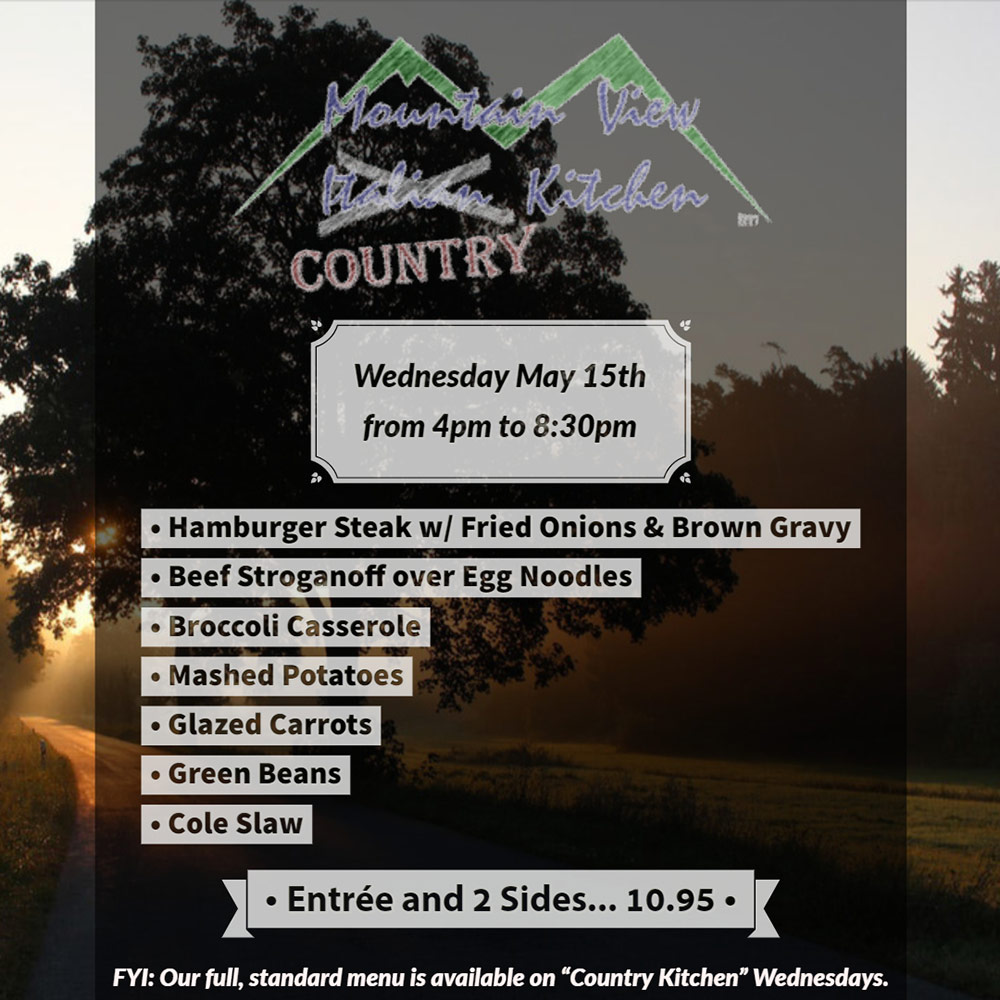 Wednesday May 15th from 4pm to 8:30pm Mountain View "Country" Kitchen will be offering:
• Hamburger Steak w/ Fried Onions & Brown Gravy
• Beef Stroganoff over Egg Noodles
• Broccoli Casserole
• Mashed Potatoes
• Glazed Carrots
• Green Beans
• Cole Slaw
• Entrée and 2 Sides... 10.95 •
FYI: Our full, standard menu is available on "Country Kitchen" Wednesdays.