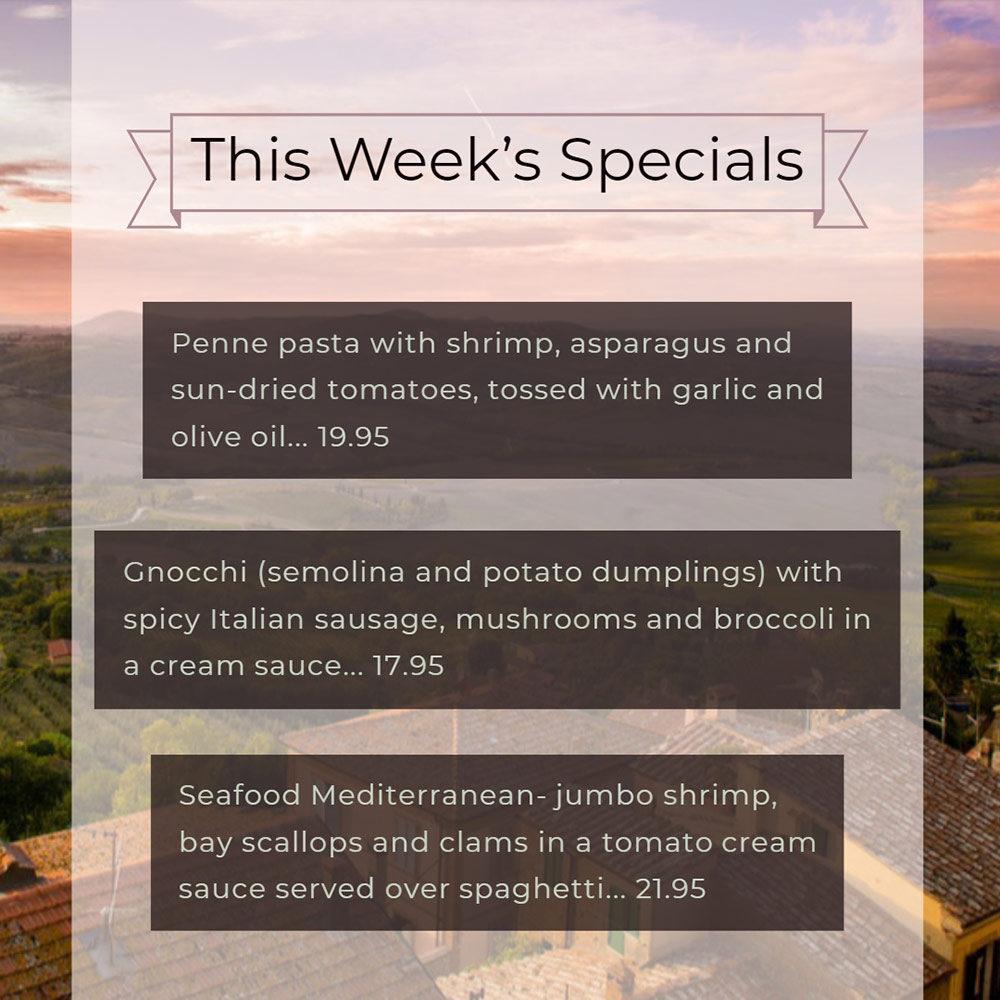 Our Weekly Specials For Thursday, March 14th Thru Sunday, March 17th
• Penne pasta with shrimp, asparagus and sun-dried tomatoes, tossed with garlic and olive oil... 19.95
• Gnocchi (semolina and potato dumplings) with spicy Italian sausage, mushrooms and broccoli in a cream sauce... 17.95
• Seafood Mediterranean- jumbo shrimp, bay scallops and clams in a tomato cream sauce served over spaghetti... 21.95