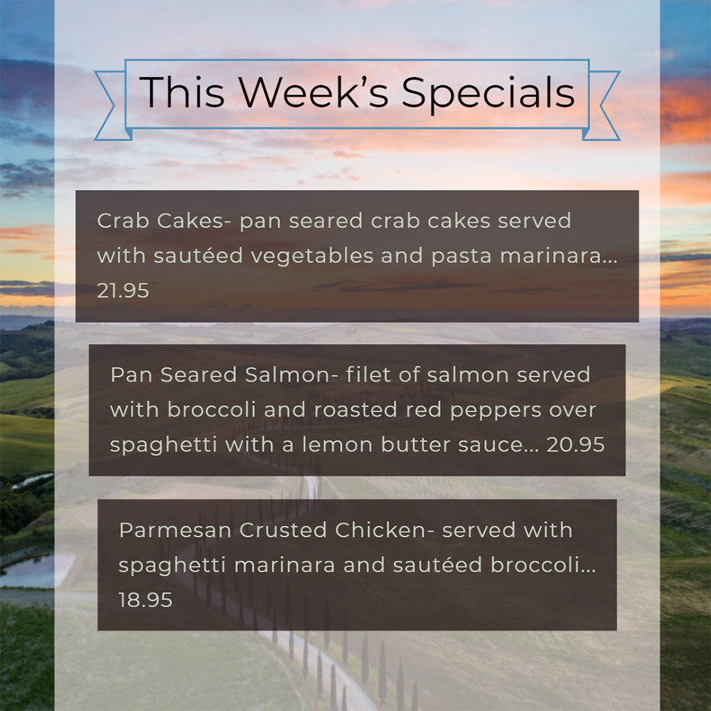 Our Weekly Specials For Thursday, May 16th Thru Sunday, May 19th
• Crab Cakes- pan seared crab cakes served with sautéed vegetables and pasta marinara... 21.95
• Pan Seared Salmon- filet of salmon served with broccoli and roasted red peppers over spaghetti with a lemon butter sauce... 20.95
• Parmesan Crusted Chicken- served with spaghetti marinara and sautéed broccoli... 18.95