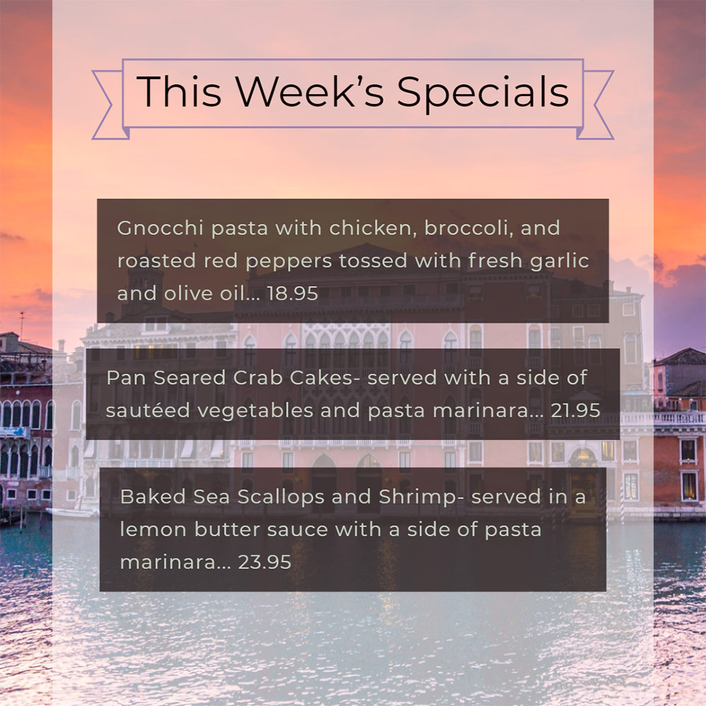 Our Weekly Specials For Thursday, July 18th Thru Sunday, July 21st
• Gnocchi pasta with chicken, broccoli, and roasted red peppers tossed with fresh garlic and olive oil... 18.95
• Pan Seared Crab Cakes- served with a side of sautéed vegetables and pasta marinara... 21.95
• Baked Sea Scallops and Shrimp- served in a lemon butter sauce with a side of pasta marinara... 23.95