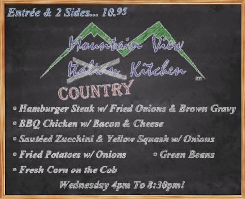 Wednesday July 18th from 4pm to 8:30pm Mountain View "Country" Kitchen will be offering:
• Hamburger Steak w/ Fried Onions & Brown Gravy
• BBQ Chicken w/ Bacon & Cheese
• Sautéed Zucchini & Yellow Squash w/ Onions
• Fried Potatoes w/ Onions
• Fresh Corn on the Cob
• Green Beans
• Entrée and 2 Sides... 10.95 •